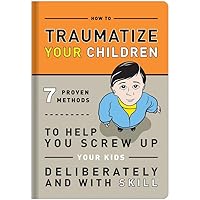 How to Traumatize Your Children: 7 Proven Methods to Help You Screw Up Your Kids Deliberately and with Skill