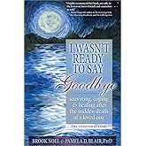 I Wasn't Ready to Say Goodbye: Surviving, Coping and Healing After the Sudden Death of a Loved One (A Compassionate Grief Rec