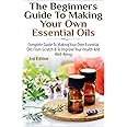 The Beginners Guide to Making Your Own Essential Oils: Complete Guide to Making Your Own Essential Oils from Scratch & To Improve Your Health and Well-Being