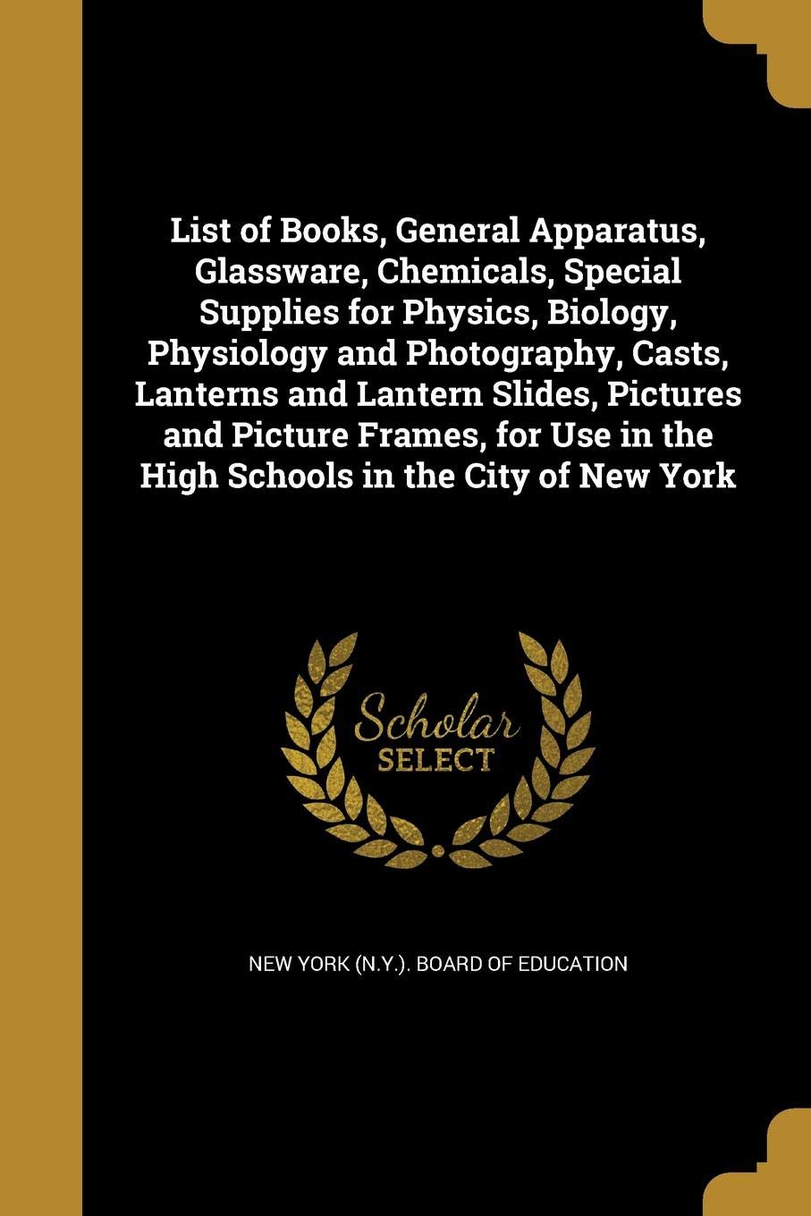 List of Books, General Apparatus, Glassware, Chemicals, Special Supplies for Physics, Biology, Physiology and Photography, Casts, Lanterns and Lantern … in the High Schools in the City of New York