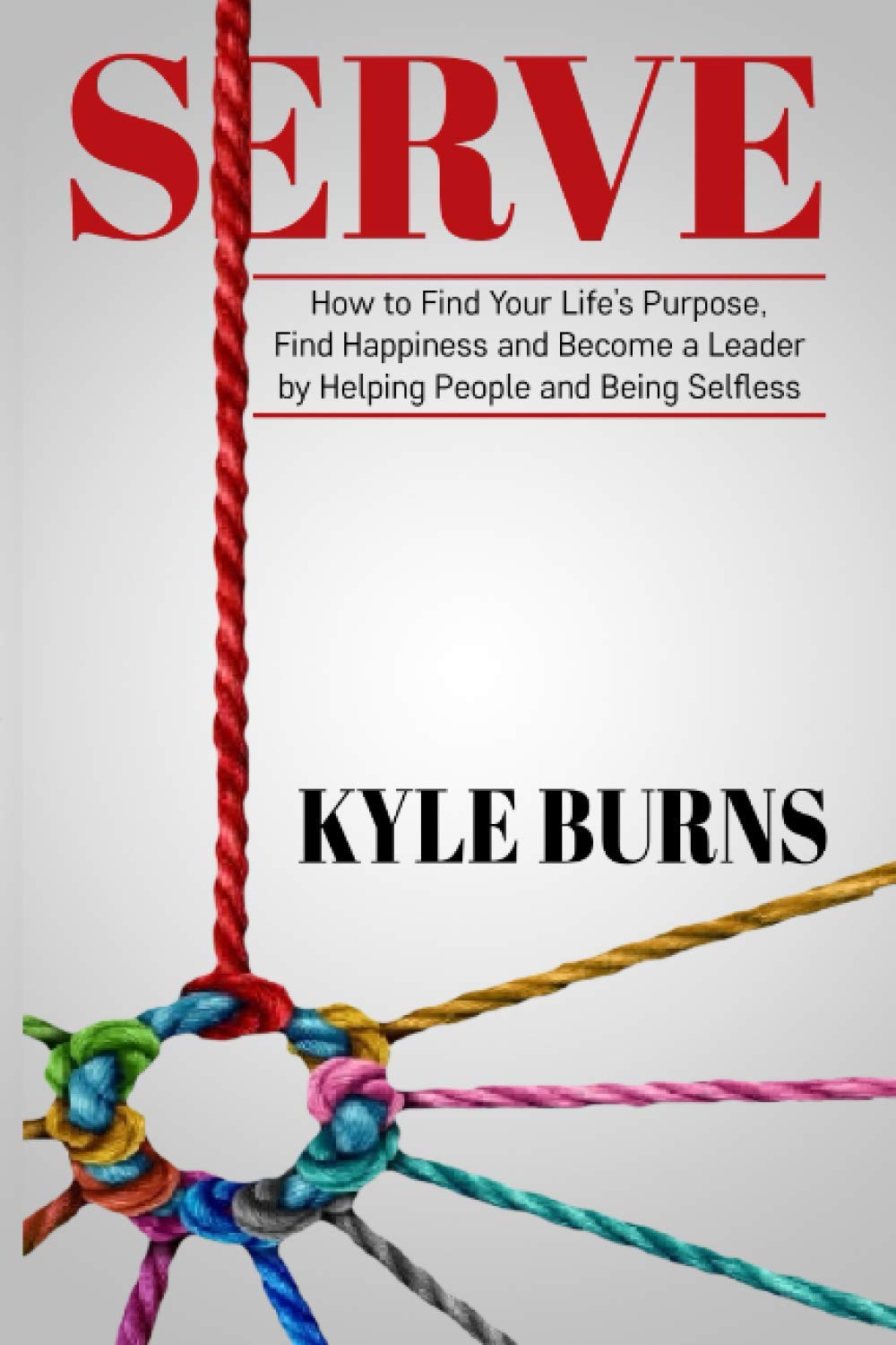 Serve How To Find Your Life S Purpose Find Happiness And Become A Leader By Helping People And Being Selfless Burns Kyle Amazon Com Books