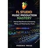 FL Studio Music Production Mastery: A Step-by-Step Manual to Composing, Mixing, and Mastering Your Tracks