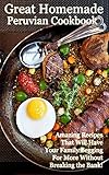 The Great Homemade Peruvian Cookbook: Amazing Recipes That Will Have Your Family Begging For More Without Breaking the Bank