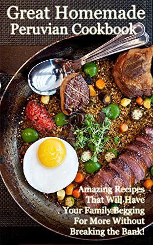 The Great Homemade Peruvian Cookbook: Amazing Recipes That Will Have Your Family Begging For More Without Breaking the Bank