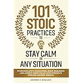 101 Stoic Practices to Stay Calm in Any Situation: Overcome Life’s Challenges, Build Resilience, and Achieve Inner Peace with Stoicism’s Timeless Ancient Wisdom
