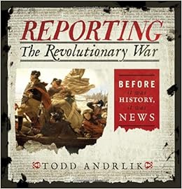 Reporting the Revolutionary War: Before It Was History, It Was News, by Todd Andrlik