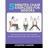 5 minutes Chair Exercises for seniors: Easy Home Chair Exercises To Reclaim Strength, Balance, Energy, And To Prevent Fall
