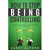 How To Stop Being Controlling: Step by Step Guide on How to Give Up Control, Stop Taking Advantage of People, and Break the N