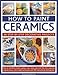 How To Paint Ceramics: 30 Step-By-Step Decorative Projects: How To Transform Bowls, Plates, Cups, Vases, Jars And Tiles Into Exquisite Original ... Techniques And 300 Inspirational Photographs by 