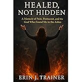 Healed, Not Hidden: A Memoir of Pain, Pentecost, and the God Who Found Me in the Ashes