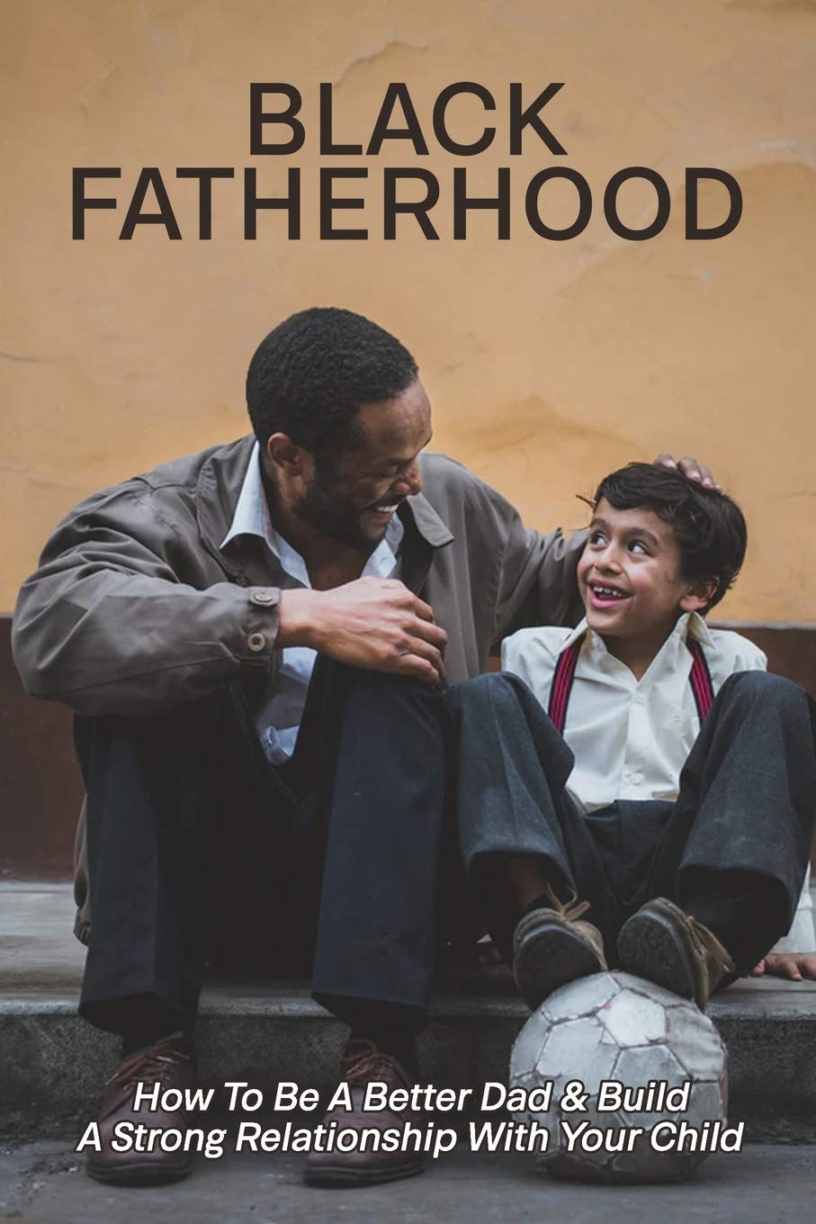 Black Fatherhood: How To Be A Better Dad & Build A Strong Relationship With Your Child: Tips For Male Parenting Black Fatherhood: How To Be A Better Dad & Build A Strong Relationship With Your Child: Tips For Male Parenting