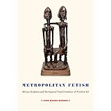 Metropolitan Fetish: African Sculpture and the Imperial French Invention of Primitive Art