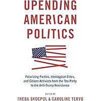Upending American Politics: Polarizing Parties, Ideological Elites, and Citizen Activists from the Tea Party to the Anti-Trum