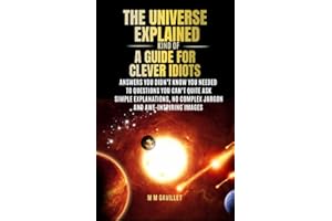 THE UNIVERSE EXPLAINED (KIND OF ) A GUIDE FOR CLEVER IDIOTS: Simple Explanations, No complex Jargon And Awe Inspiring Images 