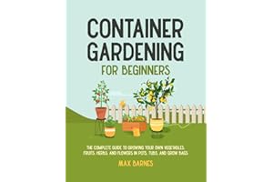 Container Gardening for Beginners: The Complete Guide to Growing Your Own Vegetables, Fruits, Herbs, and Flowers in Pots, Tubs, and Grow Bags