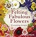 Felting Fabulous Flowers: 30 Stunning Designs by Gillian Harris