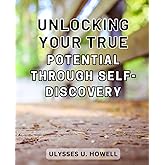 Unlocking Your True Potential Through Self-Discovery: Discover the Transformational Journey to Unleash Your Inner Potential Through Self-Exploration