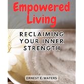 Empowered Living: Reclaiming Your Inner Strength: Unleash Your True Potential and Embrace a Life of Empowerment and Fulfillment