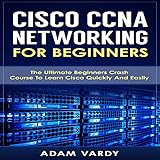 Cisco CCNA Networking for Beginners: The Ultimate Beginners Crash Course to Learn Cisco Quickly and Easily