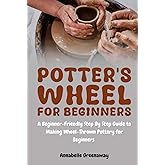 Potter's Wheel for Beginners: A Beginner-Friendly Step-by-Step Guide to Making Wheel-Thrown Pottery for Beginners