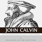 John Calvin: The Life of the Man and the Legacy of the Reformer by 