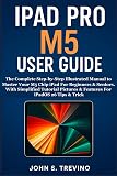 IPAD PRO M5 USER GUIDE: The Complete Step-by-Step Illustrated Manual to Master Your M5 Chip iPad For Beginners & Seniors. With Simplified Tutorial Pictures & Features For iPadOS 26 Tips & Trick