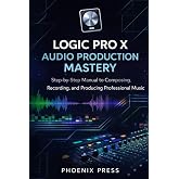 Logic Pro X Audio Production Mastery: A Step-by-Step Manual to Composing, Recording, and Producing Professional Music