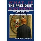 WHAT IF THE PRESIDENT IS AN IDIOT?: Trump, Power, and the Death of Serious Politics: How a Reality Show Became a Presidency
