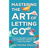 Mastering the Art of Letting Go: A Step-by-Step Guide to Healing Your Past, Stopping Self-Sabotage, and Living in the Moment (The Path to Freedom)