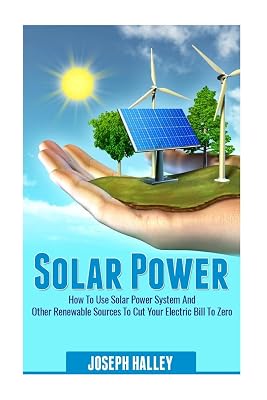 Solar Power: How To Use Solar Power System And Other Renewable Sources To Cut Your Electric Bill To Zero (Solar Energy, Sustainable Living, Alternative Energy)