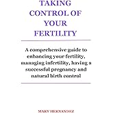 TAKING CONTROL OF YOUR FERTILITY: A comprehensive guide to enhancing your fertility, managing infertility, having a successful pregnancy and natural birth control