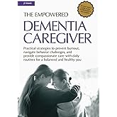 The Empowered Dementia Caregiver: Practical Strategies to Prevent Burnout, Navigate Behavior Challenges, and Provide Compassionate Care with Daily Routines for a Balenced and Healthy You