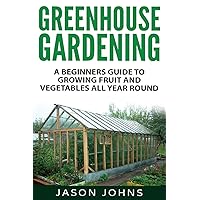 Greenhouse Gardening - A Beginners Guide To Growing Fruit and Vegetables All Year Round: Everything You Need To Know…