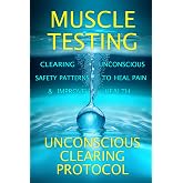 Muscle Testing: Clearing Unconscious Safety Patterns to Heal Pain and Improve Health with the Unconscious Clearing Protocol