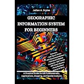 GEOGRAPHIC INFORMATION SYSTEM FOR BEGINNERS: A Practical Guide to GIS Fundamentals, Applications, Mapping, and Spatial Analysis (Julian's Technology, Innovation and Information Guides)