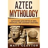 Aztec Mythology: Captivating Aztec Myths of Gods, Goddesses, and Legendary Creatures (Mesoamerican Mythologies)
