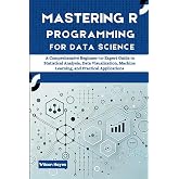 Mastering R Programming for Data Science: A Comprehensive Beginner-to-Expert Guide to Statistical Analysis, Data Visualization, Machine Learning, and Practical Applications