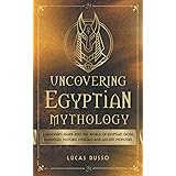 Uncovering Egyptian Mythology: A Beginner's Guide Into The World of Egyptian Gods, Goddesses, Historic Mortals and Ancient Mo