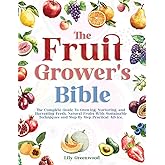 THE FRUIT GROWER’S BIBLE: The Complete Guide To Growing, Nurturing, and Harvesting Fresh, Natural Fruits With Sustainable Techniques and Step-By-Step Practical Advice