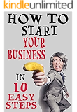 How To Start Your Business In 10 Easy Steps: Be Your Own Boss And Make Money On Your Own Terms