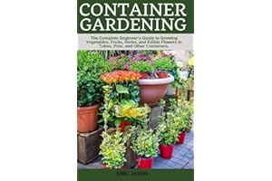 Container Gardening: A Complete Beginner's Guide to Growing Vegetables, Fruits, Herbs, and Edible Flowers in Tubes, Pot, and 
