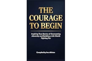 The Courage to Begin: Inspiring True Stories of Overcoming Adversity and Building a Life Worth Fighting For