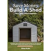 Save Money, Build a Shed: How to Build a Shed for Beginners: A Detailed, Easy-to-Follow Guide to Constructing Your Own Shed from Scratch While Avoiding Costly Mistakes and Unnecessary Expenses