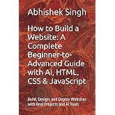 How to Build a Website: A Complete Beginner-to-Advanced Guide with AI, HTML, CSS &amp; JavaScript: Build, Design, and Deploy Websites with Real Projects and AI Tools