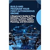 Build and Program Your First Autonomous Drone: A Beginner&rsquo;s Guide to PX4, MAVLink, Python, Flight Control, Sensors, Mission Planning, and Simulation