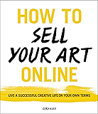 How to Sell Your Art Online: Live a Successful Creative Life on Your Own Terms