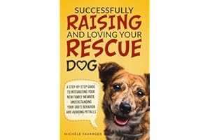Successfully Raising and Loving Your Rescue Dog: A Step-By-Step Guide to Integrating Your New Family Member, Understanding Your Dog’s Behavior, And Avoiding Pitfalls