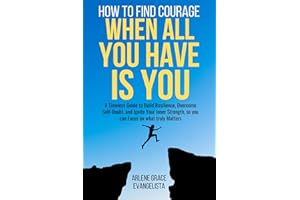 HOW TO FIND COURAGE WHEN ALL YOU HAVE IS YOU: A Timeless Guide to Build Resilience, Overcome Self-Doubt, And Ignite Your Inne