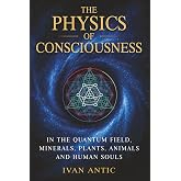 The Physics of Consciousness: In the Quantum Field, Minerals, Plants, Animals and Human Souls (Existence - Consciousness - Bliss)