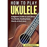 How To Play Ukulele: A Beginner’s Guide to Learn About The Ukulele, Reading Music, Chords, & Much More